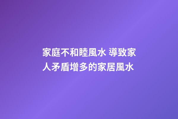 家庭不和睦風水 導致家人矛盾增多的家居風水